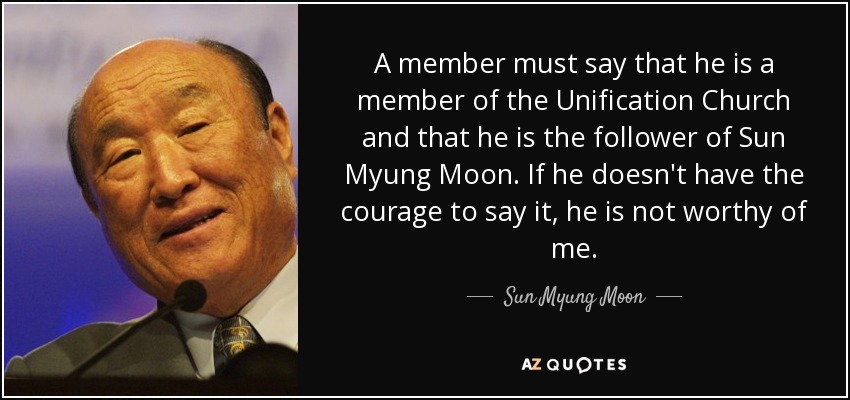A member must say that he is a member of the Unification Church and that he is the follower of Sun Myung Moon. If he doesn't have the courage to say it, he is not worthy of me. - Sun Myung Moon