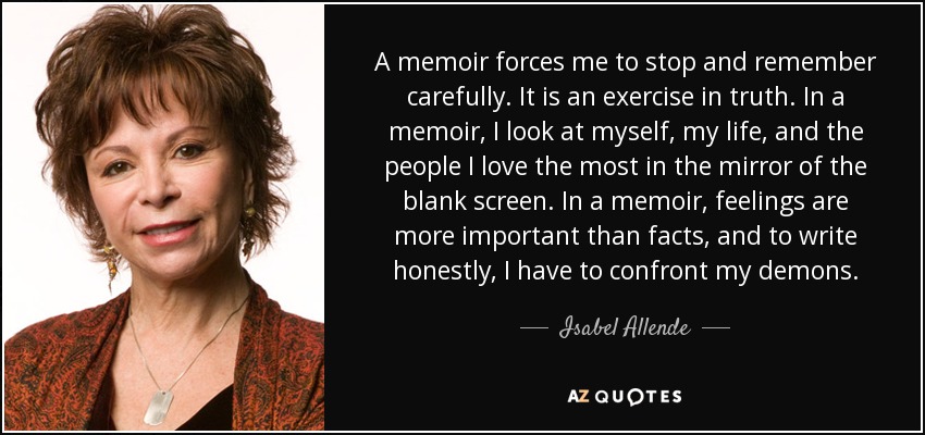 A memoir forces me to stop and remember carefully. It is an exercise in truth. In a memoir, I look at myself, my life, and the people I love the most in the mirror of the blank screen. In a memoir, feelings are more important than facts, and to write honestly, I have to confront my demons. - Isabel Allende