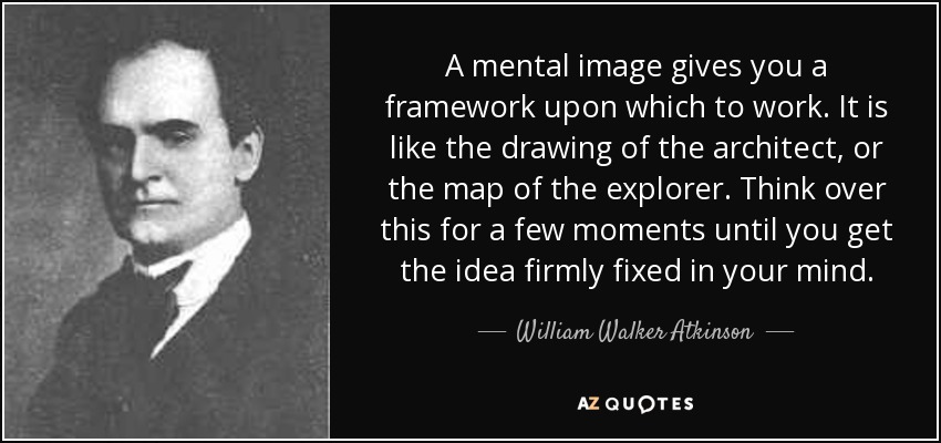 A mental image gives you a framework upon which to work. It is like the drawing of the architect, or the map of the explorer. Think over this for a few moments until you get the idea firmly fixed in your mind. - William Walker Atkinson