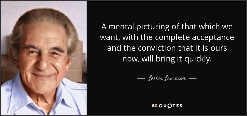 A mental picturing of that which we want, with the complete acceptance and the conviction that it is ours now, will bring it quickly. - Lester Levenson