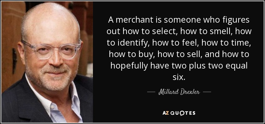 A merchant is someone who figures out how to select, how to smell, how to identify, how to feel, how to time, how to buy, how to sell, and how to hopefully have two plus two equal six. - Millard Drexler