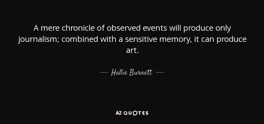 A mere chronicle of observed events will produce only journalism; combined with a sensitive memory, it can produce art. - Hallie Burnett
