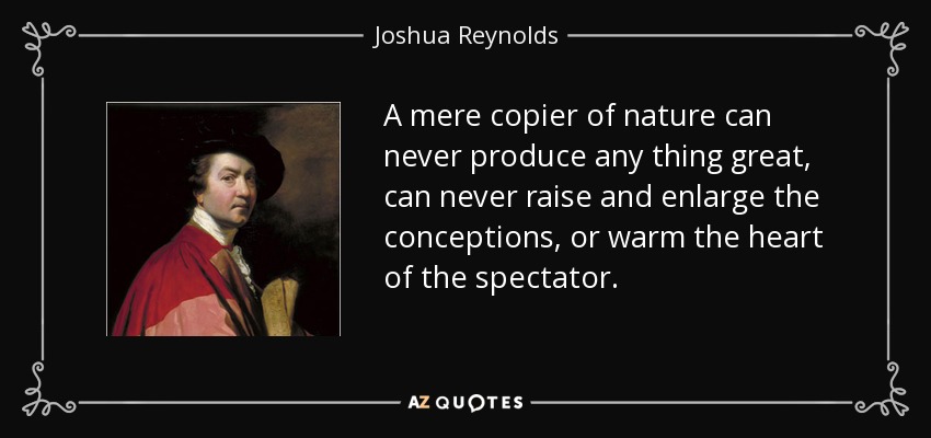 A mere copier of nature can never produce any thing great, can never raise and enlarge the conceptions, or warm the heart of the spectator. - Joshua Reynolds
