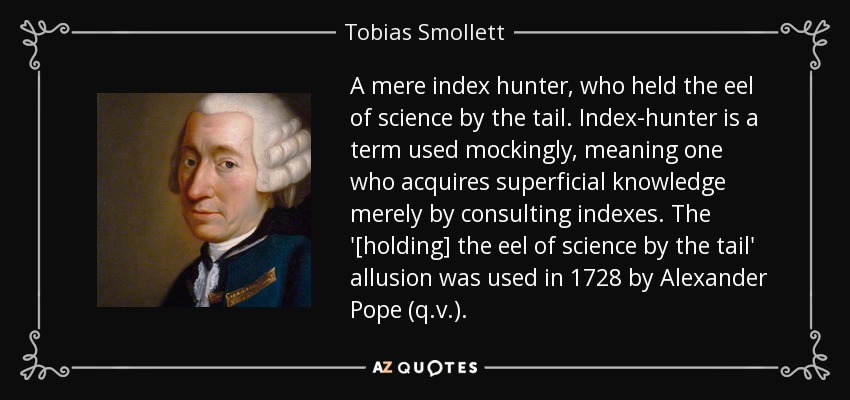 A mere index hunter, who held the eel of science by the tail. Index-hunter is a term used mockingly, meaning one who acquires superficial knowledge merely by consulting indexes. The '[holding] the eel of science by the tail' allusion was used in 1728 by Alexander Pope (q.v.). - Tobias Smollett