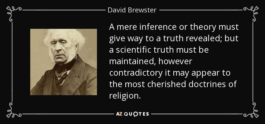 A mere inference or theory must give way to a truth revealed; but a scientific truth must be maintained, however contradictory it may appear to the most cherished doctrines of religion. - David Brewster