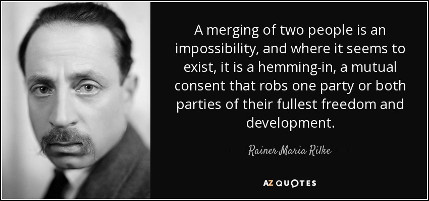 A merging of two people is an impossibility, and where it seems to exist, it is a hemming-in, a mutual consent that robs one party or both parties of their fullest freedom and development. - Rainer Maria Rilke