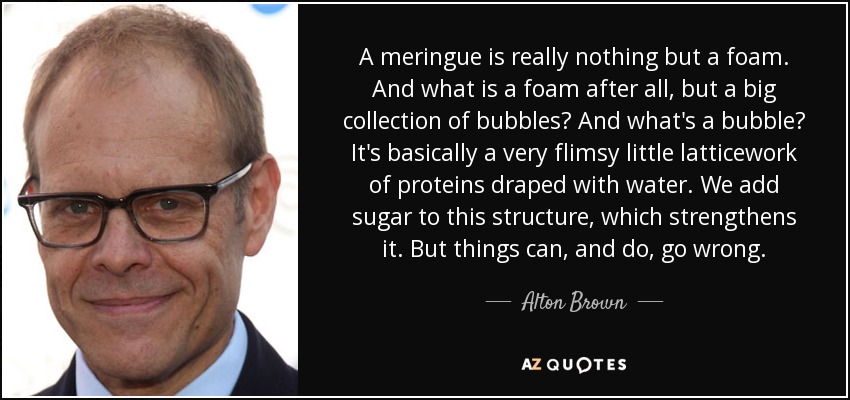 A meringue is really nothing but a foam. And what is a foam after all, but a big collection of bubbles? And what's a bubble? It's basically a very flimsy little latticework of proteins draped with water. We add sugar to this structure, which strengthens it. But things can, and do, go wrong. - Alton Brown