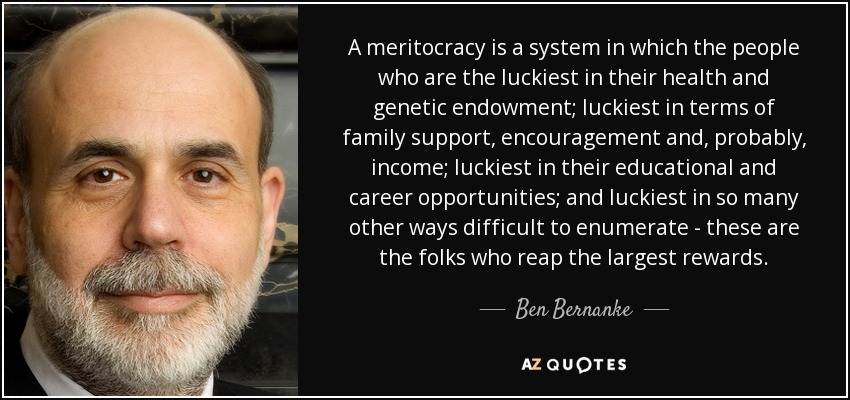 A meritocracy is a system in which the people who are the luckiest in their health and genetic endowment; luckiest in terms of family support, encouragement and, probably, income; luckiest in their educational and career opportunities; and luckiest in so many other ways difficult to enumerate - these are the folks who reap the largest rewards. - Ben Bernanke