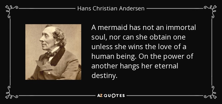A mermaid has not an immortal soul, nor can she obtain one unless she wins the love of a human being. On the power of another hangs her eternal destiny. - Hans Christian Andersen