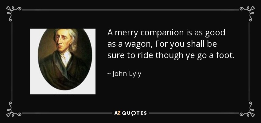 A merry companion is as good as a wagon, For you shall be sure to ride though ye go a foot. - John Lyly