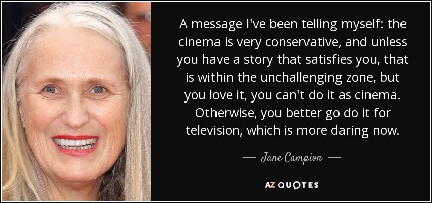 A message I've been telling myself: the cinema is very conservative, and unless you have a story that satisfies you, that is within the unchallenging zone, but you love it, you can't do it as cinema. Otherwise, you better go do it for television, which is more daring now. - Jane Campion
