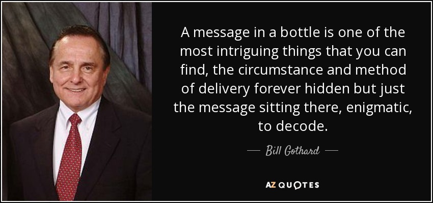 A message in a bottle is one of the most intriguing things that you can find, the circumstance and method of delivery forever hidden but just the message sitting there, enigmatic, to decode. - Bill Gothard