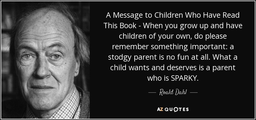 A Message to Children Who Have Read This Book - When you grow up and have children of your own, do please remember something important: a stodgy parent is no fun at all. What a child wants and deserves is a parent who is SPARKY. - Roald Dahl