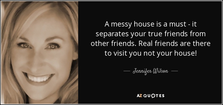 A messy house is a must - it separates your true friends from other friends. Real friends are there to visit you not your house! - Jennifer Wilson