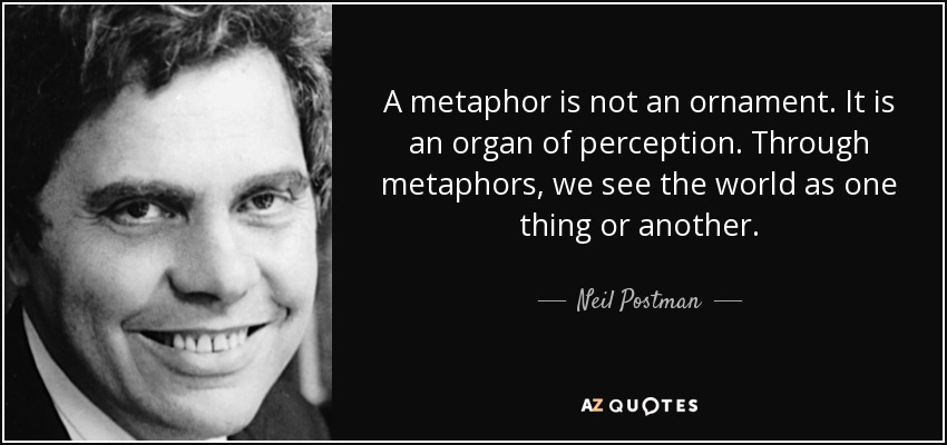 A metaphor is not an ornament. It is an organ of perception. Through metaphors, we see the world as one thing or another. - Neil Postman