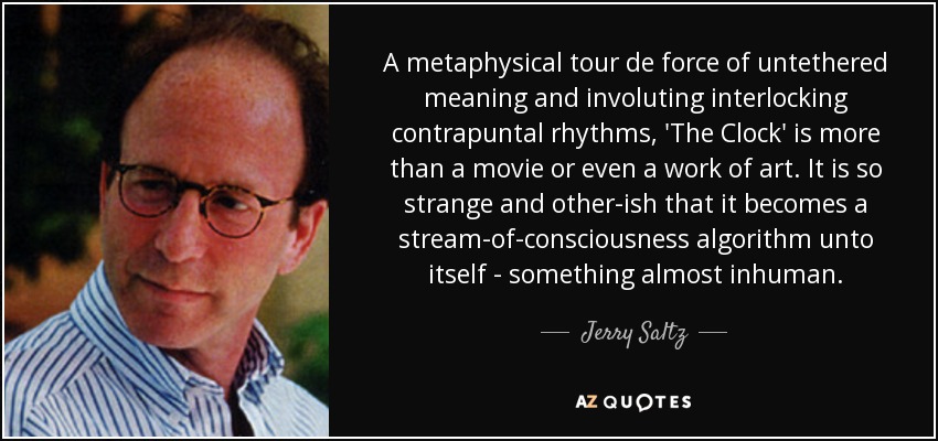 A metaphysical tour de force of untethered meaning and involuting interlocking contrapuntal rhythms, 'The Clock' is more than a movie or even a work of art. It is so strange and other-ish that it becomes a stream-of-consciousness algorithm unto itself - something almost inhuman. - Jerry Saltz