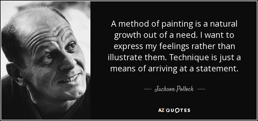 A method of painting is a natural growth out of a need. I want to express my feelings rather than illustrate them. Technique is just a means of arriving at a statement. - Jackson Pollock