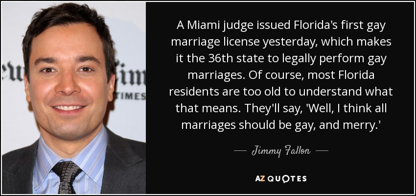 A Miami judge issued Florida's first gay marriage license yesterday, which makes it the 36th state to legally perform gay marriages. Of course, most Florida residents are too old to understand what that means. They'll say, 'Well, I think all marriages should be gay, and merry.' - Jimmy Fallon