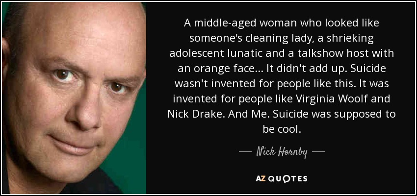A middle-aged woman who looked like someone's cleaning lady, a shrieking adolescent lunatic and a talkshow host with an orange face... It didn't add up. Suicide wasn't invented for people like this. It was invented for people like Virginia Woolf and Nick Drake. And Me. Suicide was supposed to be cool. - Nick Hornby