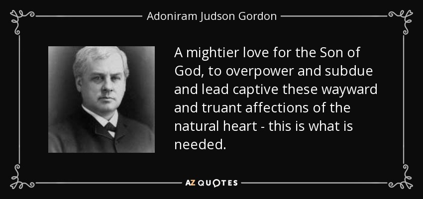 A mightier love for the Son of God, to overpower and subdue and lead captive these wayward and truant affections of the natural heart - this is what is needed. - Adoniram Judson Gordon