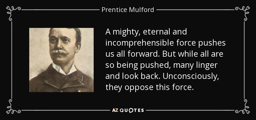 A mighty, eternal and incomprehensible force pushes us all forward. But while all are so being pushed, many linger and look back. Unconsciously, they oppose this force. - Prentice Mulford