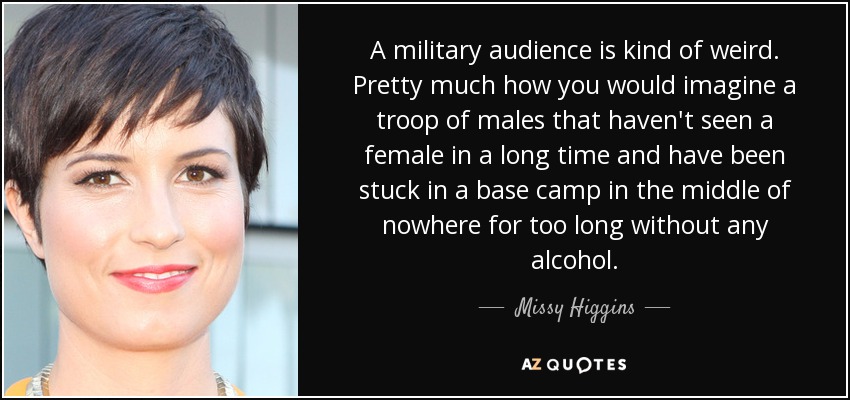 A military audience is kind of weird. Pretty much how you would imagine a troop of males that haven't seen a female in a long time and have been stuck in a base camp in the middle of nowhere for too long without any alcohol. - Missy Higgins