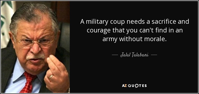 A military coup needs a sacrifice and courage that you can't find in an army without morale. - Jalal Talabani