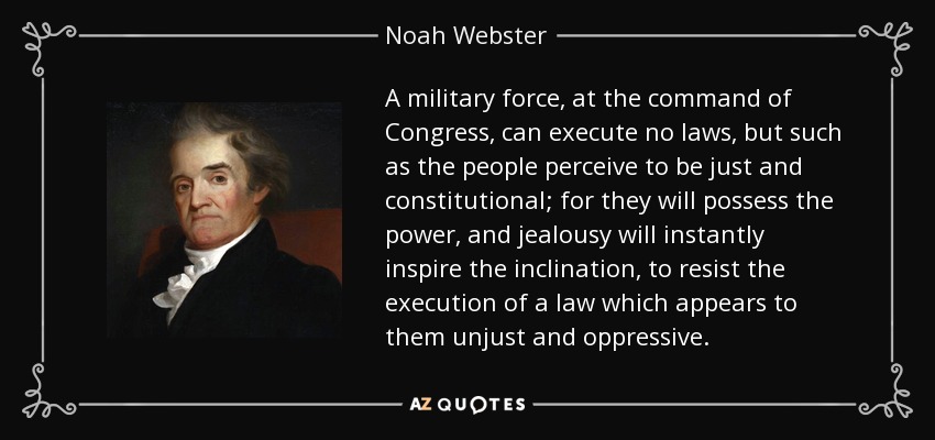 A military force, at the command of Congress, can execute no laws, but such as the people perceive to be just and constitutional; for they will possess the power, and jealousy will instantly inspire the inclination, to resist the execution of a law which appears to them unjust and oppressive. - Noah Webster