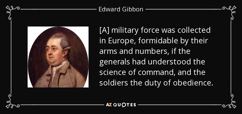 [A] military force was collected in Europe, formidable by their arms and numbers, if the generals had understood the science of command, and the soldiers the duty of obedience. - Edward Gibbon