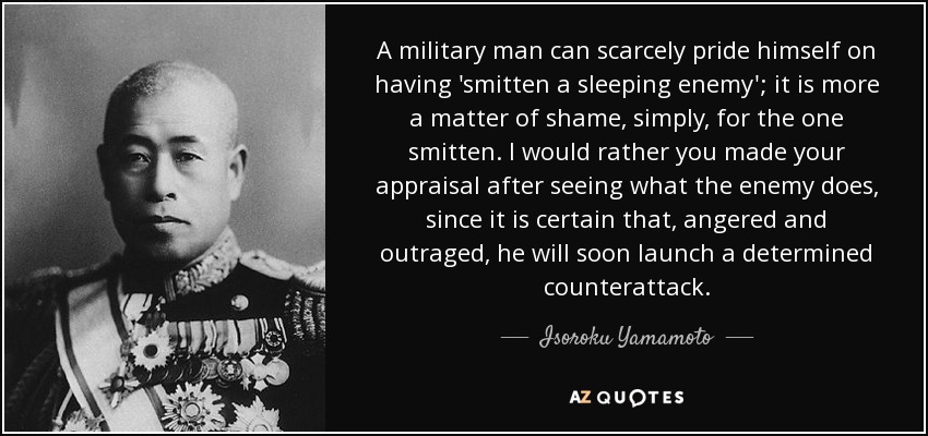 A military man can scarcely pride himself on having 'smitten a sleeping enemy'; it is more a matter of shame, simply, for the one smitten. I would rather you made your appraisal after seeing what the enemy does, since it is certain that, angered and outraged, he will soon launch a determined counterattack. - Isoroku Yamamoto