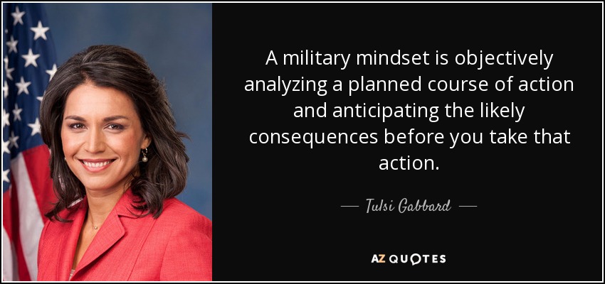 A military mindset is objectively analyzing a planned course of action and anticipating the likely consequences before you take that action. - Tulsi Gabbard