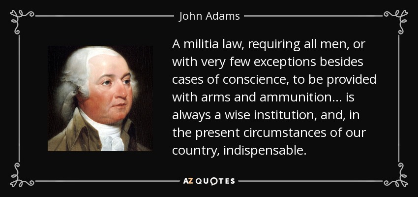 A militia law, requiring all men, or with very few exceptions besides cases of conscience, to be provided with arms and ammunition... is always a wise institution, and, in the present circumstances of our country, indispensable. - John Adams