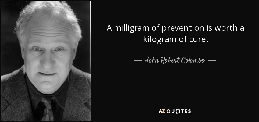 A milligram of prevention is worth a kilogram of cure. - John Robert Colombo