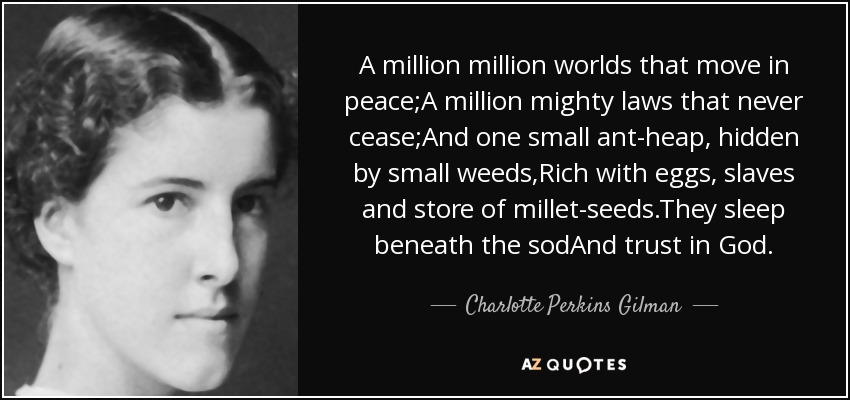 A million million worlds that move in peace;A million mighty laws that never cease;And one small ant-heap, hidden by small weeds,Rich with eggs, slaves and store of millet-seeds.They sleep beneath the sodAnd trust in God. - Charlotte Perkins Gilman