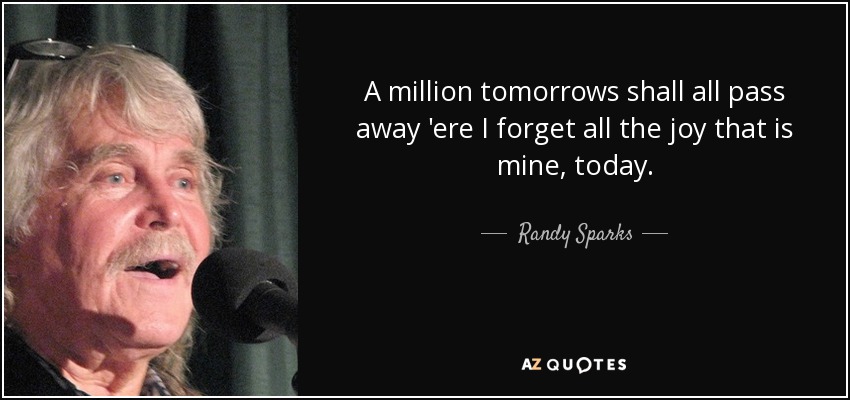 A million tomorrows shall all pass away 'ere I forget all the joy that is mine, today. - Randy Sparks