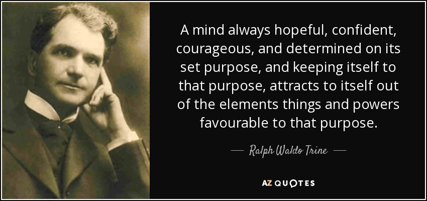 A mind always hopeful, confident, courageous, and determined on its set purpose, and keeping itself to that purpose, attracts to itself out of the elements things and powers favourable to that purpose. - Ralph Waldo Trine