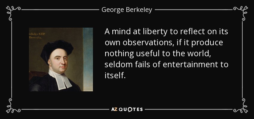A mind at liberty to reflect on its own observations, if it produce nothing useful to the world, seldom fails of entertainment to itself. - George Berkeley