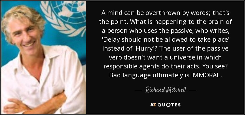 A mind can be overthrown by words; that's the point. What is happening to the brain of a person who uses the passive, who writes, 'Delay should not be allowed to take place' instead of 'Hurry'? The user of the passive verb doesn't want a universe in which responsible agents do their acts. You see? Bad language ultimately is IMMORAL. - Richard Mitchell