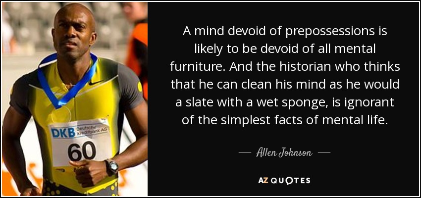 A mind devoid of prepossessions is likely to be devoid of all mental furniture. And the historian who thinks that he can clean his mind as he would a slate with a wet sponge, is ignorant of the simplest facts of mental life. - Allen Johnson