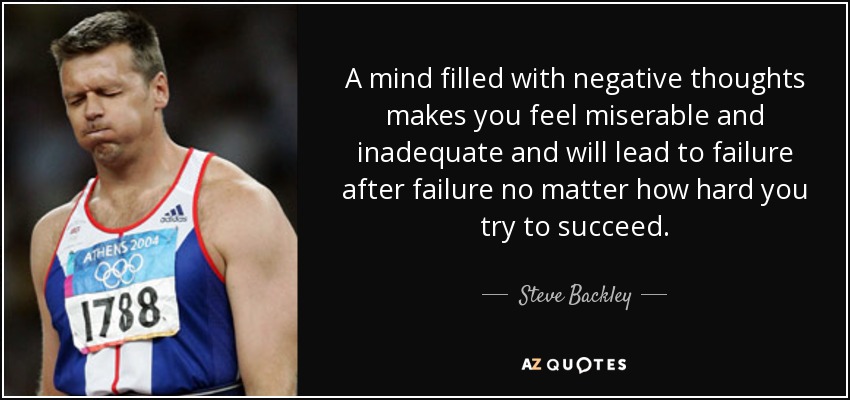 A mind filled with negative thoughts makes you feel miserable and inadequate and will lead to failure after failure no matter how hard you try to succeed. - Steve Backley