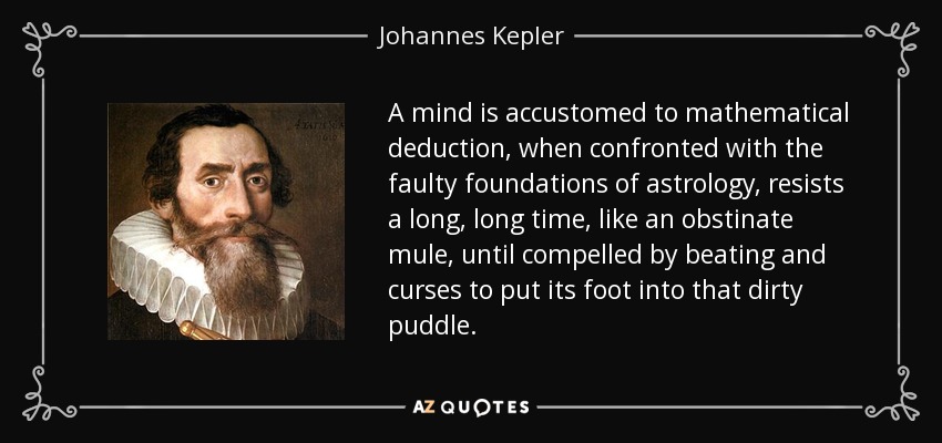 A mind is accustomed to mathematical deduction, when confronted with the faulty foundations of astrology, resists a long, long time, like an obstinate mule, until compelled by beating and curses to put its foot into that dirty puddle. - Johannes Kepler