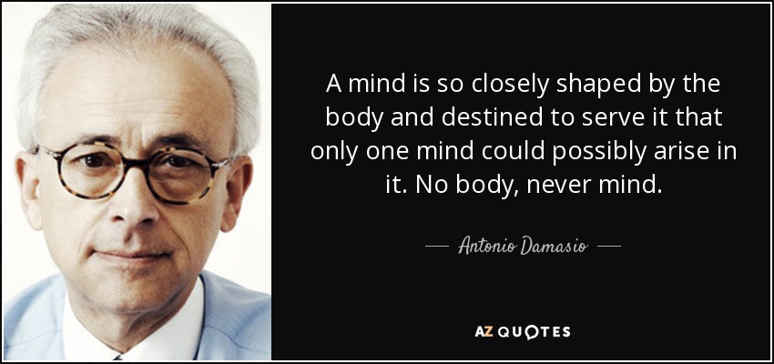 A mind is so closely shaped by the body and destined to serve it that only one mind could possibly arise in it. No body, never mind. - Antonio Damasio