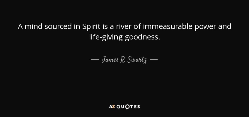 A mind sourced in Spirit is a river of immeasurable power and life-giving goodness. - James R. Swartz