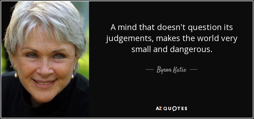 A mind that doesn't question its judgements, makes the world very small and dangerous. - Byron Katie