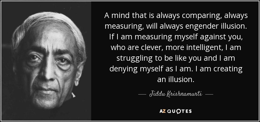 A mind that is always comparing, always measuring, will always engender illusion. If I am measuring myself against you, who are clever, more intelligent, I am struggling to be like you and I am denying myself as I am. I am creating an illusion. - Jiddu Krishnamurti
