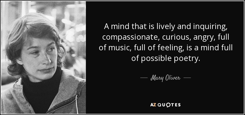 A mind that is lively and inquiring, compassionate, curious, angry, full of music, full of feeling, is a mind full of possible poetry. - Mary Oliver