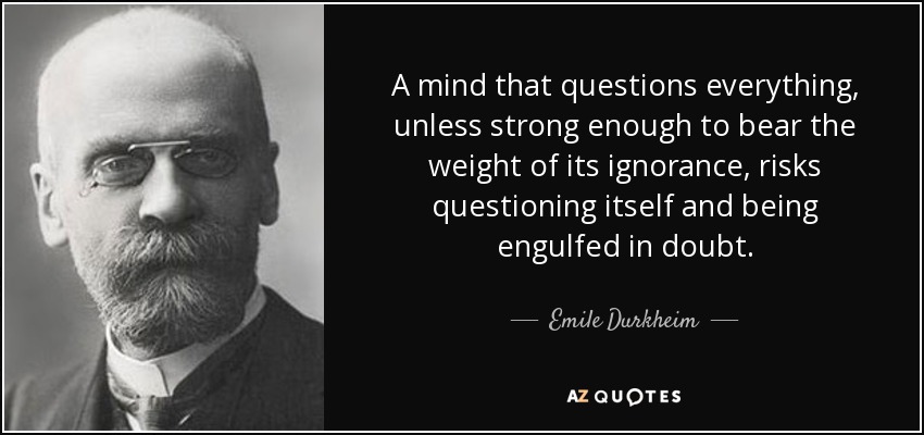 A mind that questions everything, unless strong enough to bear the weight of its ignorance, risks questioning itself and being engulfed in doubt. - Emile Durkheim