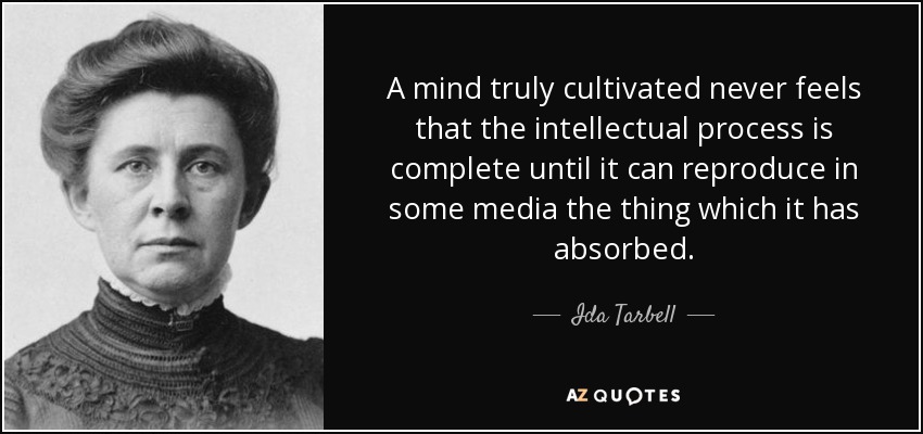 A mind truly cultivated never feels that the intellectual process is complete until it can reproduce in some media the thing which it has absorbed. - Ida Tarbell