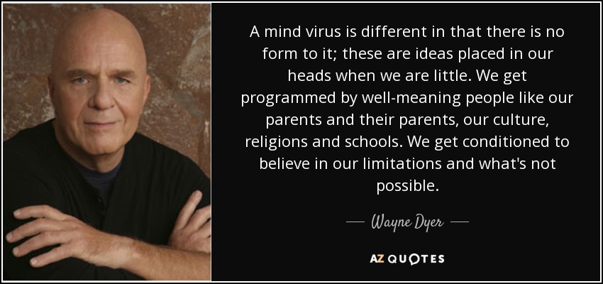 A mind virus is different in that there is no form to it; these are ideas placed in our heads when we are little. We get programmed by well-meaning people like our parents and their parents, our culture, religions and schools. We get conditioned to believe in our limitations and what's not possible. - Wayne Dyer