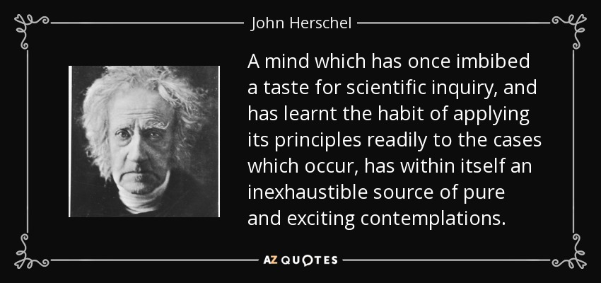 A mind which has once imbibed a taste for scientific inquiry, and has learnt the habit of applying its principles readily to the cases which occur, has within itself an inexhaustible source of pure and exciting contemplations. - John Herschel
